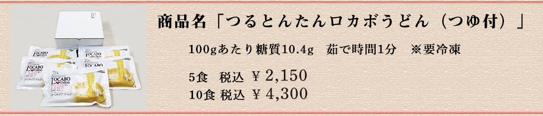 商品名は「つるとんたんロカボうどん(つゆ付)」 100gあたり糖質10.4g 茹で時間1分 ※要冷凍 5食 税込￥2,150 10食 税込 ￥4,300