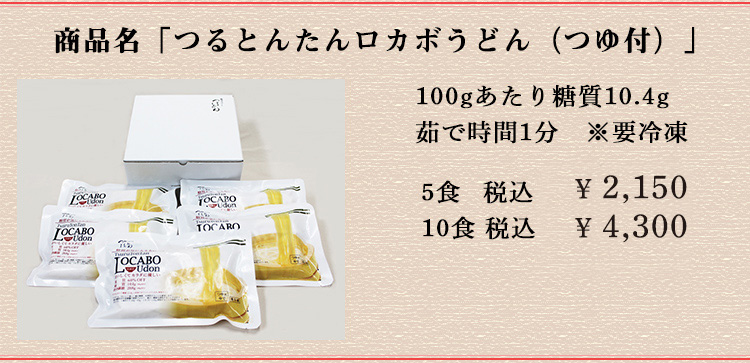 商品名は「つるとんたんロカボうどん(つゆ付)」 100gあたり糖質10.4g 茹で時間1分 ※要冷凍 5食 税込￥2,150 10食 税込 ￥4,300