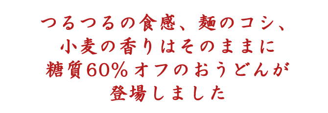 つるつるの食感、麺のコシ、小麦の香りはそのままに糖質60%オフのおうどんが登場しました