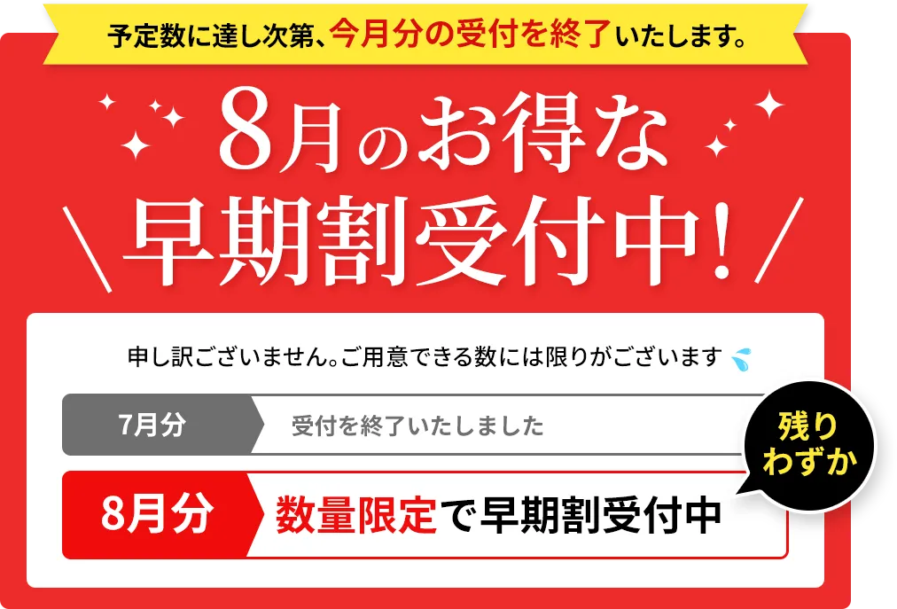 予定数に達し次第、今月分の受付を終了いたします。8月のお得な早期割受付中！ 申し訳ございません。ご用意できる数には限りがございます 7月分 受付を終了いたしました 8月分 数量限定で早期割受付中 残りわずか
